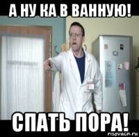а ну ка в ванную! спать пора!