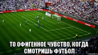 то офигенное чувство, когда смотришь футбол
