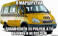 я маршрутка давай плати 35 рублей, а то выкину и не поедем