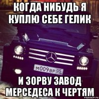 когда нибудь я куплю себе гелик и зорву завод мерседеса к чертям
