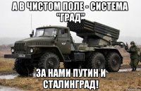 а в чистом поле - система "град" за нами путин и сталинград!