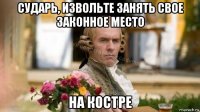 сударь, извольте занять свое законное место на костре
