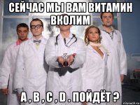 сейчас мы вам витамин вколим a , b , c , d . пойдёт ?