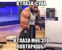 в глаза, сука в глаза мне это повторишь?