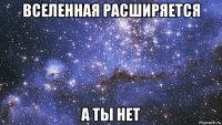 вселенная расширяется а ты нет