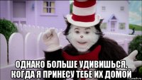  однако больше удивишься, когда я принесу тебе их домой