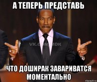 а теперь представь что доширак завариватся моментально