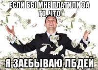 если бы мне платили за то, что я заебываю лбдей