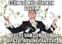 если бы мне платили бабки, после каждой твой фразы: а ты не так глуп
