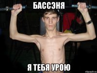 бассэня я тебя урою