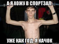а я хожу в спортзал. уже как год. я качок