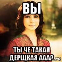 вы ты че такая дерщкая ааа?