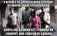 я играю я за эллиса в меня стрелают я говорю: чувак это больно но блять когда меня бёт громила он говорит: мне совсем не больно