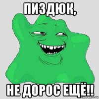 пиздюк, не дорос ещё!!