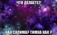 что делаете? как салима? тимка как ?