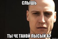 слышь ты че такой лысый а?