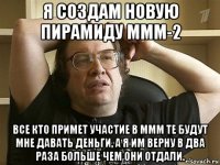 я создам новую пирамиду ммм-2 все кто примет участие в ммм те будут мне давать деньги, а я им верну в два раза больше чем они отдали.