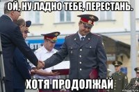 ой, ну ладно тебе, перестань. хотя продолжай