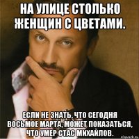 на улице столько женщин с цветами. если не знать, что сегодня восьмое марта, может показаться, что умер стас михайлов.
