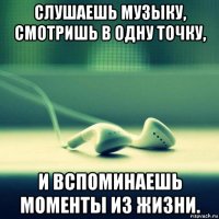 слушаешь музыку, смотришь в одну точку, и вспоминаешь моменты из жизни.