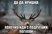 да да, иришка конечно иди с подругами погуляй