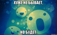 хуже не бывает, но будет.