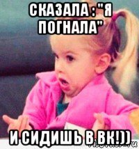 сказала : "я погнала" и сидишь в вк!))
