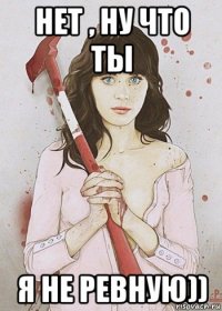 нет , ну что ты я не ревную))