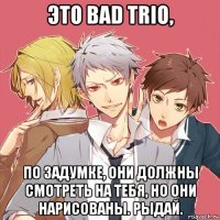 это bad trio, по задумке, они должны смотреть на тебя, но они нарисованы. рыдай.