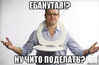 ебанутая!? ну чито поделать?