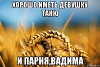 хорошо иметь девушку таню и парня,вадима