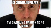 я знаю,почему ты сидишь в ванной по 40 минут