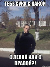 тебе сука с какой с левой или с правой?!