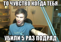 то чувство когда тебя убили 5 раз подряд