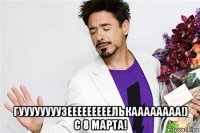  гуууууууузееееееееелькаааааааа!) с 8 марта!