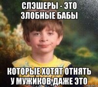 слэшеры - это злобные бабы которые хотят отнять у мужиков даже это