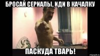 бросай сериалы, иди в качалку паскуда тварь!