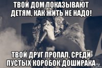 твой дом показывают детям, как жить не надо! твой друг пропал, среди пустых коробок доширака