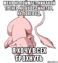 меня не поймает никакой тренер, не координатор, не покевод. я хочу всех грохнуть