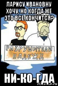 ларису ивановну хочу, но когда же это все кончится? ни-ко-гда