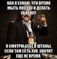 как я узнаю, что время мыть посуду и делать уборку? я смотрю себе в штаны, если там есть хуй, значит еще не время.