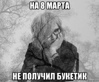 на 8 марта не получил букетик