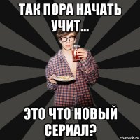 так пора начать учит... это что новый сериал?