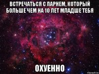 встречаться с парнем, который больше чем на 10 лет младше тебя охуенно