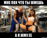 мне пох что ты жмешь 170 а я жму ее