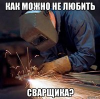 как можно не любить сварщика?
