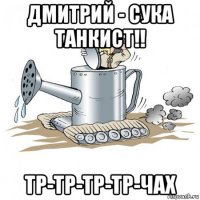 дмитрий - сука танкист!! тр-тр-тр-тр-чах