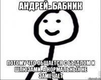 андрей- бабник потому что общается с быдлом и шлюзами, а нормальных не замечает