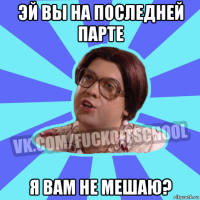 эй вы на последней парте я вам не мешаю?