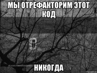 мы отрефакторим этот код никогда